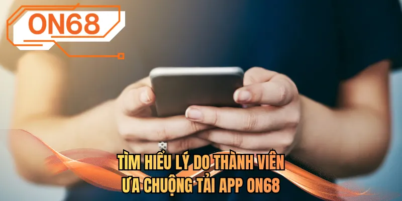 Tìm hiểu lý do thành viên ưa chuộng tải app ON68